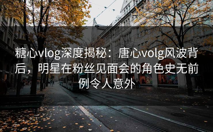 糖心vlog深度揭秘:唐心volg风波背后,明星在粉丝见面会的角色史无前例令人意外 糖心vlog深度揭秘:唐心volg风波背后,明星在粉丝见面会的角色史无前例令人意外