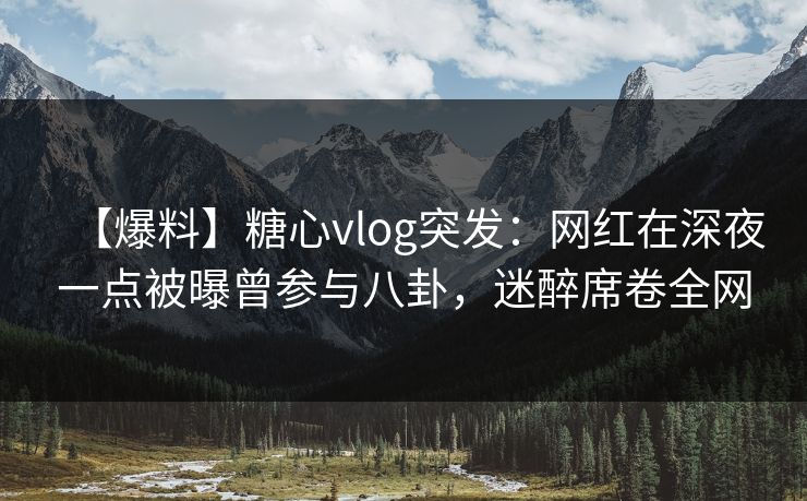 【爆料】糖心vlog突发：网红在深夜一点被曝曾参与八卦，迷醉席卷全网