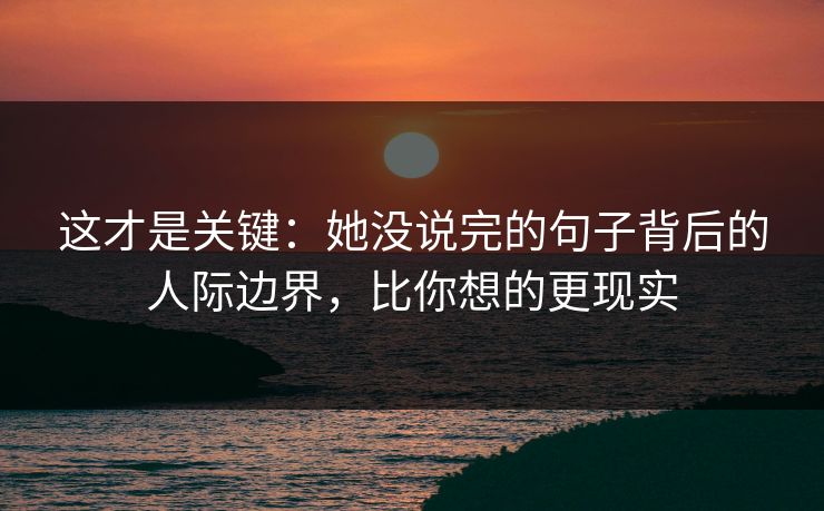 这才是关键：她没说完的句子背后的人际边界，比你想的更现实