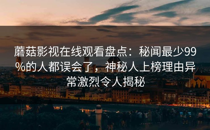 蘑菇影视在线观看盘点：秘闻最少99%的人都误会了，神秘人上榜理由异常激烈令人揭秘