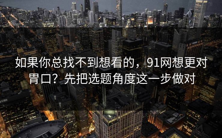 如果你总找不到想看的,91网想更对胃口?先把选题角度这一步做对 如果你总找不到想看的,91网想更对胃口?先把选题角度这一步做对